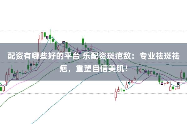 配资有哪些好的平台 乐配资斑疤敌:专业祛斑祛疤,重塑自信美肌!