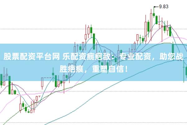 股票配资平台网 乐配资癍疤敌:专业配资,助您战胜疤痕,重塑自信!