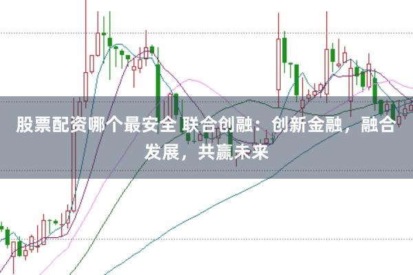 股票配资哪个最安全 联合创融:创新金融,融合发展,共赢未来