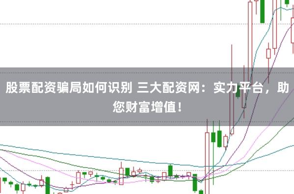股票配资骗局如何识别 三大配资网：实力平台，助您财富增值！