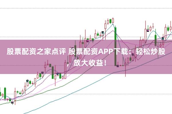 股票配资之家点评 股票配资APP下载：轻松炒股，放大收益！