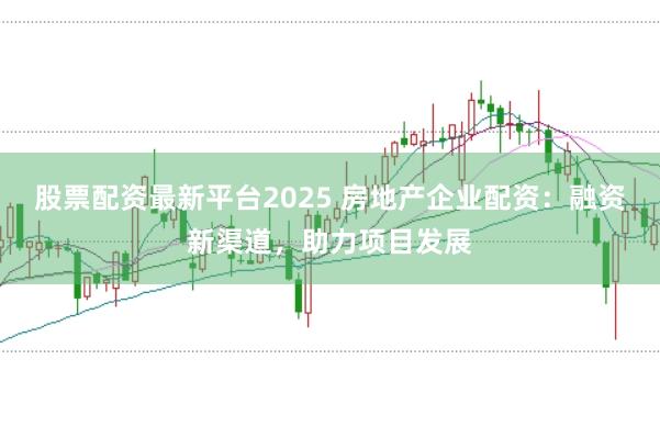 股票配资最新平台2025 房地产企业配资:融资新渠道,助力项目发展