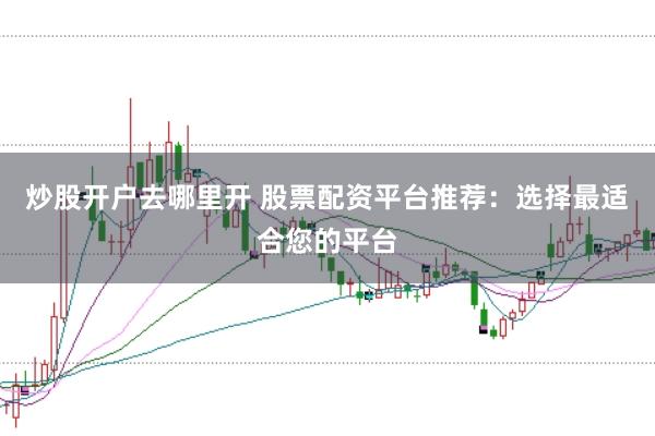 炒股开户去哪里开 股票配资平台推荐：选择最适合您的平台