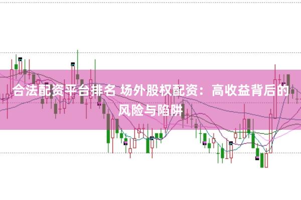 合法配资平台排名 场外股权配资：高收益背后的风险与陷阱