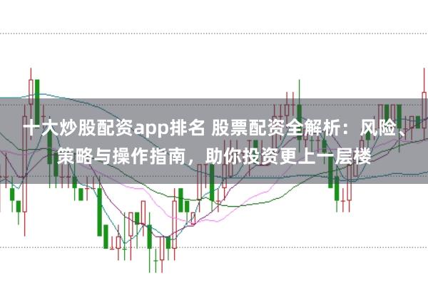 十大炒股配资app排名 股票配资全解析：风险、策略与操作指南，助你投资更上一层楼
