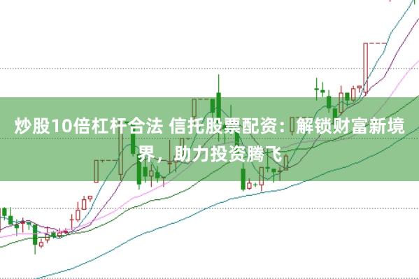 炒股10倍杠杆合法 信托股票配资：解锁财富新境界，助力投资腾飞