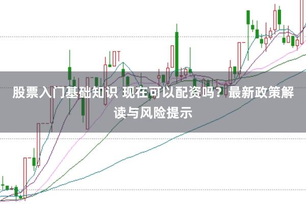 股票入门基础知识 现在可以配资吗？最新政策解读与风险提示
