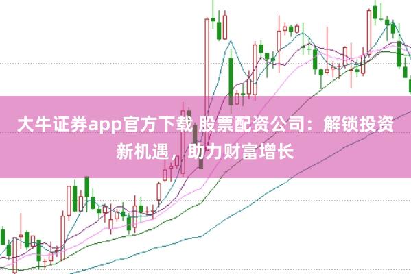 大牛证券app官方下载 股票配资公司：解锁投资新机遇，助力财富增长