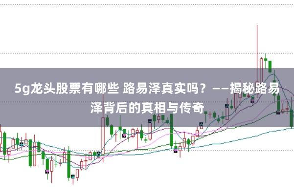 5g龙头股票有哪些 路易泽真实吗?——揭秘路易泽背后的真相与传奇